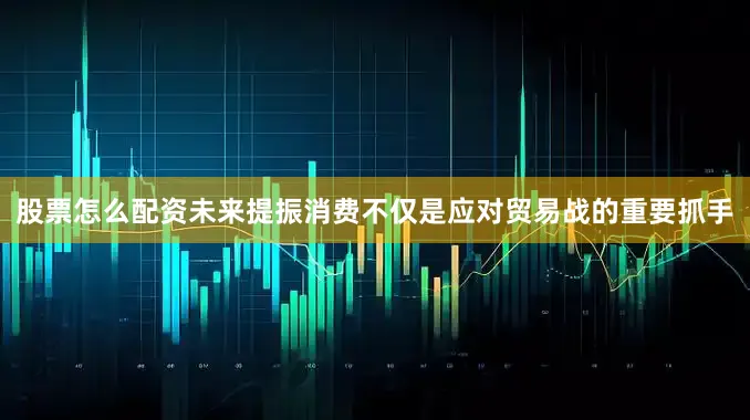 股票怎么配资未来提振消费不仅是应对贸易战的重要抓手