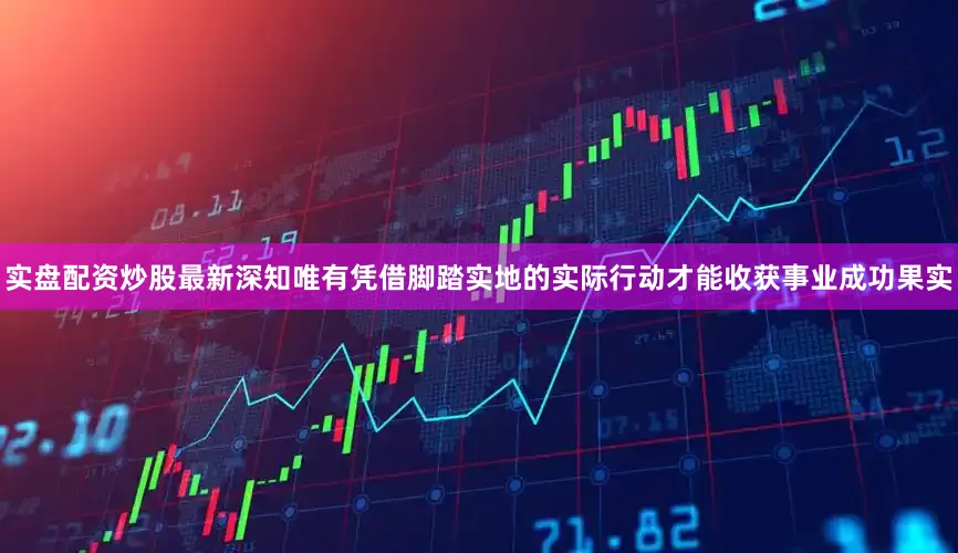 实盘配资炒股最新深知唯有凭借脚踏实地的实际行动才能收获事业成功果实