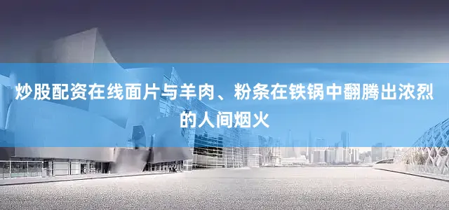 炒股配资在线面片与羊肉、粉条在铁锅中翻腾出浓烈的人间烟火