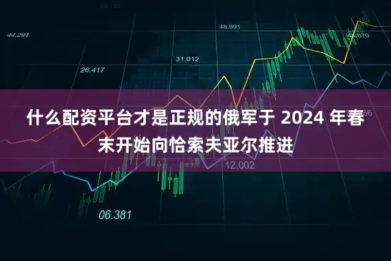 什么配资平台才是正规的俄军于 2024 年春末开始向恰索夫亚尔推进