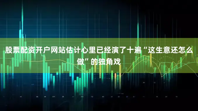 股票配资开户网站估计心里已经演了十遍“这生意还怎么做”的独角戏
