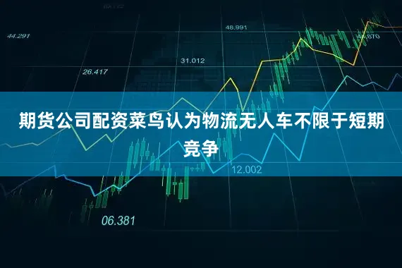 期货公司配资菜鸟认为物流无人车不限于短期竞争