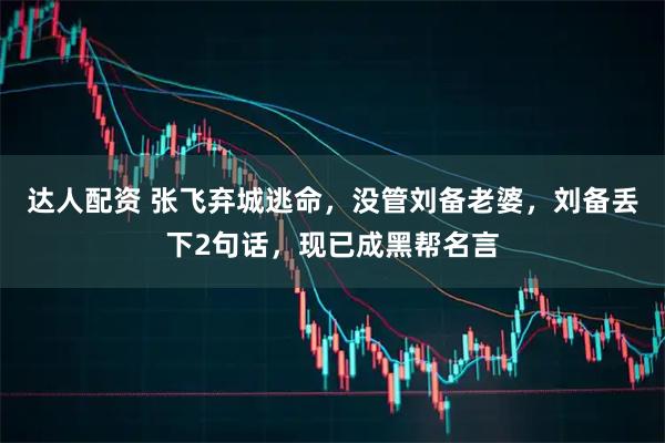 达人配资 张飞弃城逃命，没管刘备老婆，刘备丢下2句话，现已成黑帮名言
