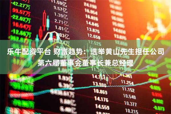 乐牛配资平台 财富趋势：选举黄山先生担任公司第六届董事会董事长兼总经理