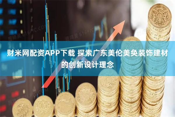 财米网配资APP下载 探索广东美伦美奂装饰建材的创新设计理念