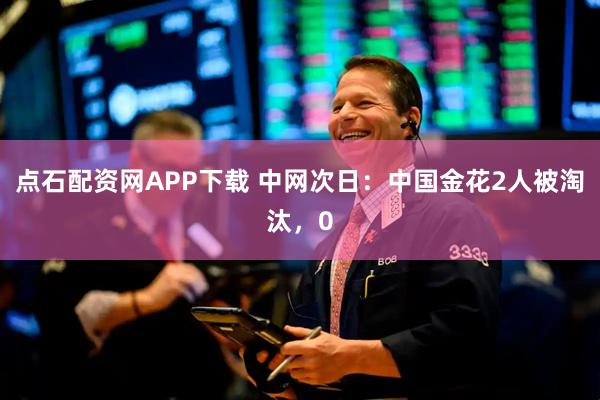 点石配资网APP下载 中网次日：中国金花2人被淘汰，0