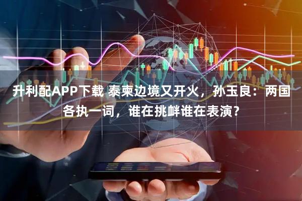 升利配APP下载 泰柬边境又开火，孙玉良：两国各执一词，谁在挑衅谁在表演？