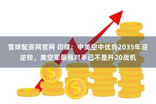 雪球配资网官网 印媒：中美空中优势2035年迎逆转，美空军最强对手已不是歼20战机