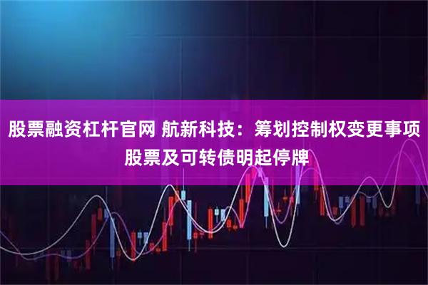 股票融资杠杆官网 航新科技：筹划控制权变更事项 股票及可转债明起停牌