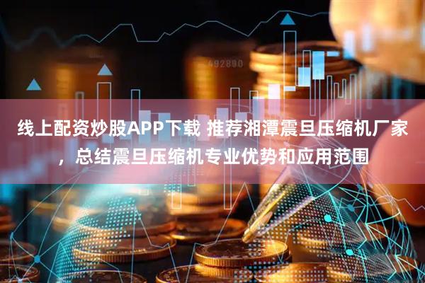 线上配资炒股APP下载 推荐湘潭震旦压缩机厂家，总结震旦压缩机专业优势和应用范围
