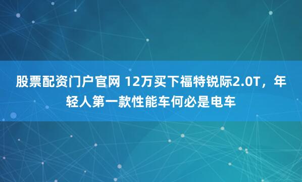 股票配资门户官网 12万买下福特锐际2.0T，年轻人第一款性能车何必是电车