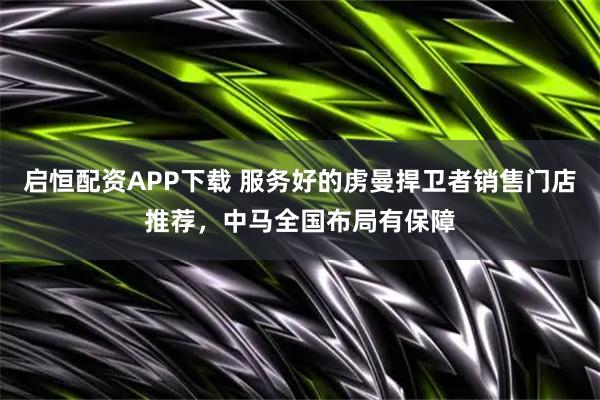 启恒配资APP下载 服务好的虏曼捍卫者销售门店推荐，中马全国布局有保障