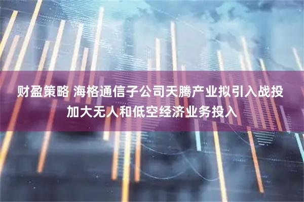 财盈策略 海格通信子公司天腾产业拟引入战投 加大无人和低空经济业务投入
