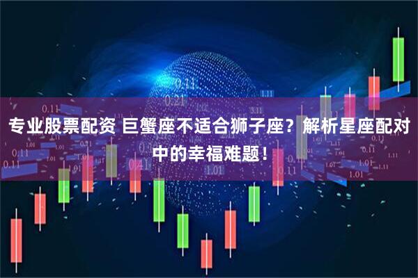 专业股票配资 巨蟹座不适合狮子座？解析星座配对中的幸福难题！