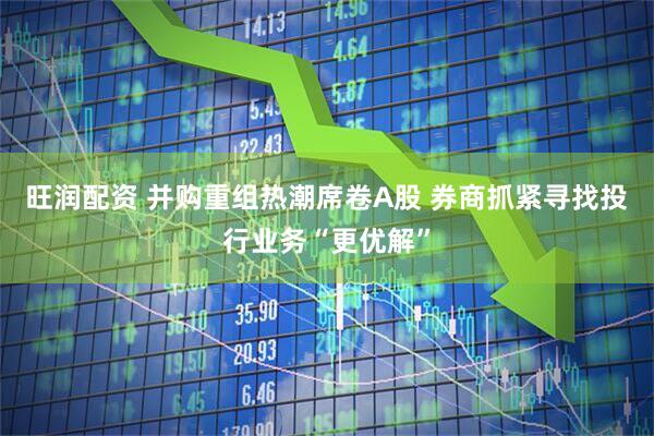 旺润配资 并购重组热潮席卷A股 券商抓紧寻找投行业务“更优解”