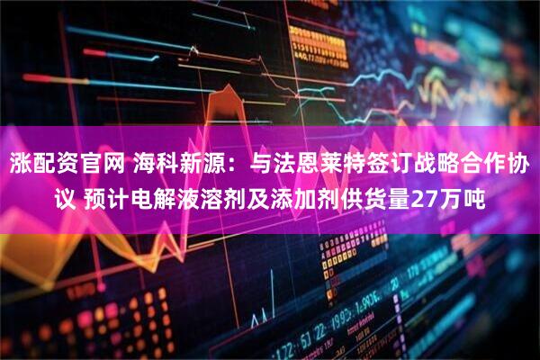 涨配资官网 海科新源：与法恩莱特签订战略合作协议 预计电解液溶剂及添加剂供货量27万吨