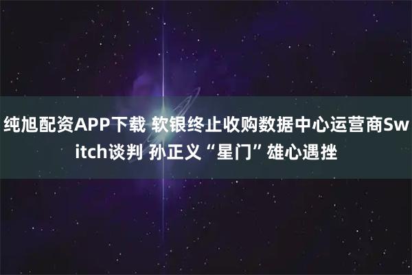 纯旭配资APP下载 软银终止收购数据中心运营商Switch谈判 孙正义“星门”雄心遇挫