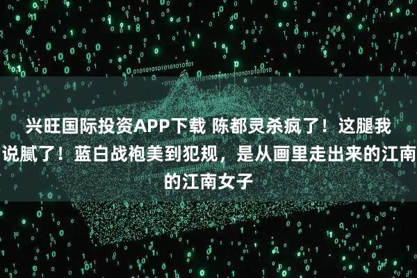 兴旺国际投资APP下载 陈都灵杀疯了！这腿我真的说腻了！蓝白战袍美到犯规，是从画里走出来的江南女子