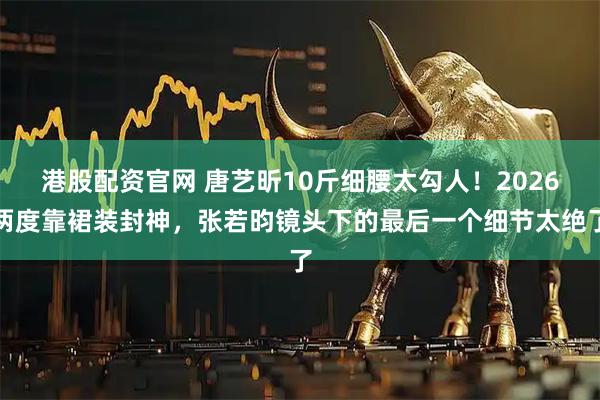 港股配资官网 唐艺昕10斤细腰太勾人！2026两度靠裙装封神，张若昀镜头下的最后一个细节太绝了