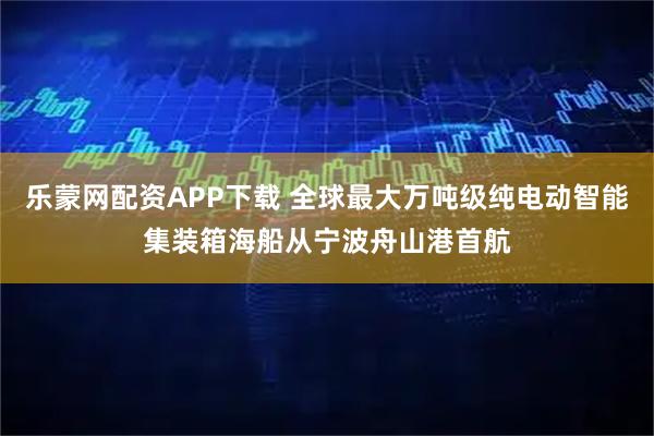 乐蒙网配资APP下载 全球最大万吨级纯电动智能集装箱海船从宁波舟山港首航