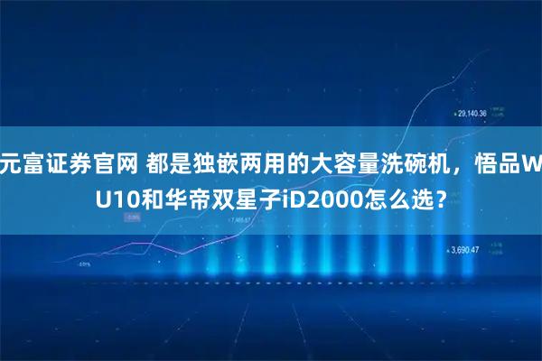 元富证券官网 都是独嵌两用的大容量洗碗机，悟品WU10和华帝双星子iD2000怎么选？