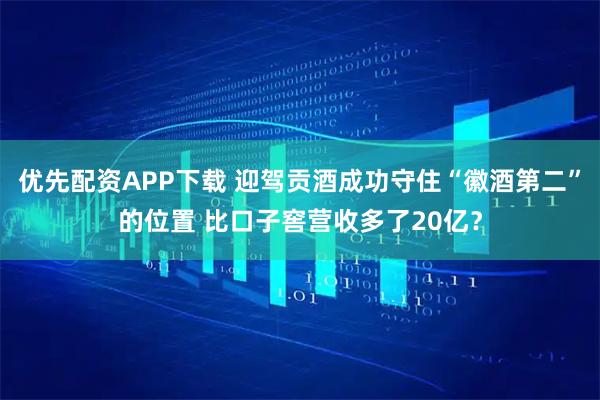 优先配资APP下载 迎驾贡酒成功守住“徽酒第二”的位置 比口子窖营收多了20亿？