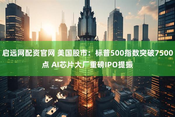 启远网配资官网 美国股市：标普500指数突破7500点 AI芯片大厂重磅IPO提振